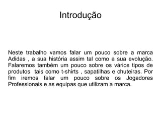 Introdução Neste trabalho vamos falar um pouco sobre a marca Adidas , a sua história assim tal como a sua evolução. Falaremos também um pouco sobre os vários tipos de produtos  tais como t-shirts , sapatilhas e chuteiras. Por fim iremos falar um pouco sobre os Jogadores Professionais e as equipas que utilizam a marca. 