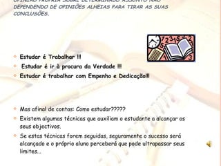 QUANDO UMA PESSOA ESTUDA ALGO, ELA CHEGA A TER UMA OPINIÃO PRÓPRIA SOBRE DETERMINADO ASSUNTO NÃO DEPENDENDO DE OPINIÕES ALHEIAS PARA TIRAR AS SUAS CONCLUSÕES. Estudar é Trabalhar !!! Estudar é ir à procura da Verdade !!! Estudar é trabalhar com Empenho e Dedicação!!! Mas afinal de contas: Como estudar????? Existem algumas técnicas que auxiliam o estudante a alcançar os seus objectivos. Se estas técnicas forem seguidas, seguramente o sucesso será alcançado e o próprio aluno perceberá que pode ultrapassar seus limites... 