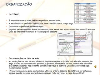 ORGANIZAÇÃO Do TEMPO É importante que o aluno defina um período para estudar. A escolha deste período é individual e deve coincidir com o tempo vago. Descobrir os períodos de tempo vagos.  Separar pelo menos duas horas para estudo, mas, entre uma hora e outra descansar 15 minutos (saia do ambiente de estudo e faça algo para descansar a mente).  Das Anotações em Sala de Aula As anotações em sala de aula são muito importantes para o estudo, pois elas são pessoais, ou seja, o aluno escreve com suas palavras o que está entendendo da aula, quando nós anotamos algo estamos usando não somente as memórias visual e auditiva. Quando escrevemos algo memorizamos mais!!!!! Prepare um caderno para anotações ou utilize o próprio caderno da matéria a ser estudada, porque quando fazemos anotações em qualquer folha corremos o risco de perdê-la!!!  Crie o hábito de rever as anotações quando chegar em casa, ao revê-las podemos relembrar coisas importantes que deixamos de anotar durante a aula.  
