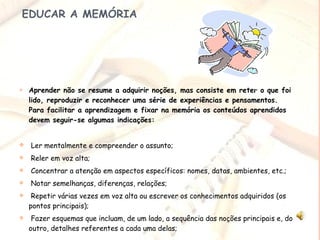   EDUCAR A MEMÓRIA Aprender não se resume a adquirir noções, mas consiste em reter o que foi lido, reproduzir e reconhecer uma série de experiências e pensamentos.  Para facilitar a aprendizagem e fixar na memória os conteúdos aprendidos devem seguir-se algumas indicações: Ler mentalmente e compreender o assunto; Reler em voz alta; Concentrar a atenção em aspectos específicos: nomes, datas, ambientes, etc.;   Notar semelhanças, diferenças, relações; Repetir várias vezes em voz alta ou escrever os conhecimentos adquiridos (os pontos principais); Fazer esquemas que incluam, de um lado, a sequência das noções principais e, do outro, detalhes referentes a cada uma delas;   
