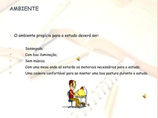 AMBIENTE O ambiente propício para o estudo deverá ser:  Sossegado; Com boa iluminação; Sem música; Com uma mesa onde só estarão os materiais necessários para o estudo; Uma cadeira confortável para se manter uma boa postura durante o estudo. 