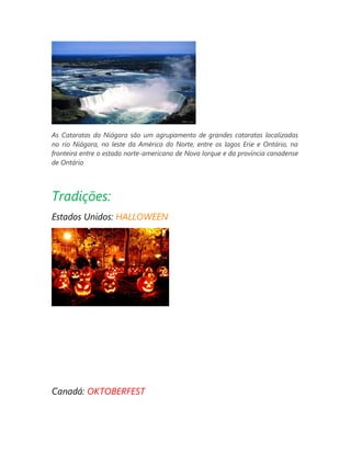 As Cataratas do Niágara são um agrupamento de grandes cataratas localizadas
no rio Niágara, no leste da América do Norte, entre os lagos Erie e Ontário, na
fronteira entre o estado norte-americano de Nova Iorque e da província canadense
de Ontário

Tradições:
Estados Unidos: HALLOWEEN

Canadá: OKTOBERFEST

 