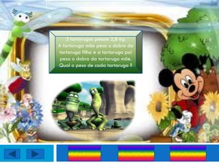 3 tartarugas pesam 2,8 kg.
A tartaruga mãe pesa o dobro da
tartaruga filha e a tartaruga pai
 pesa o dobro da tartaruga mãe.
Qual o peso de cada tartaruga ?




     0,3 ; 0,8;1,6         0,4 ; 0,8 ; 1,6   0,3 ; 0,6 ; 1,6
 