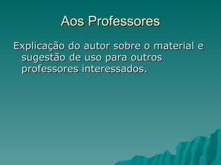 Aos Professores Explicação do autor sobre o material e sugestão de uso para outros professores interessados.  