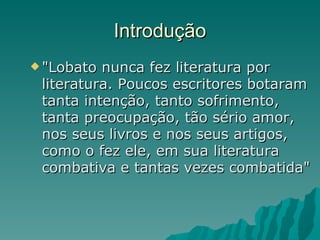 Introdução "Lobato nunca fez literatura por literatura. Poucos escritores botaram tanta intenção, tanto sofrimento, tanta preocupação, tão sério amor, nos seus livros e nos seus artigos, como o fez ele, em sua literatura combativa e tantas vezes combatida" 