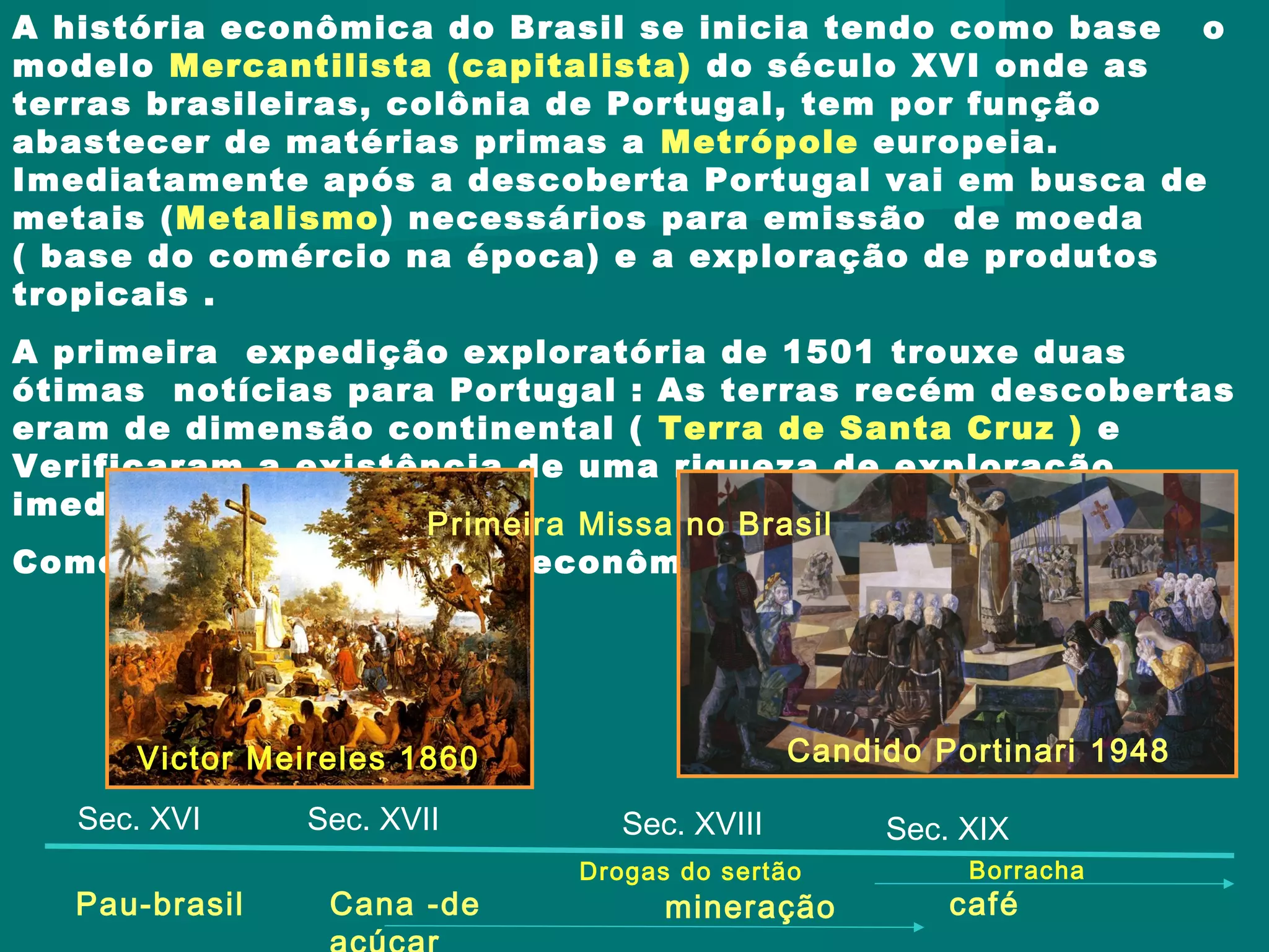 A história econômica do Brasil se inicia tendo como base o
modelo Mercantilista (capitalista) do século XVI onde as
terras brasileiras, colônia de Portugal, tem por função
abastecer de matérias primas a Metrópole europeia.
Imediatamente após a descoberta Portugal vai em busca de
metais (Metalismo) necessários para emissão de moeda
( base do comércio na época) e a exploração de produtos
tropicais .
A primeira expedição exploratória de 1501 trouxe duas
ótimas notícias para Portugal : As terras recém descobertas
eram de dimensão continental ( Terra de Santa Cruz ) e
Verificaram a existência de uma riqueza de exploração
imediata, o pau-brasil.
Começa assim a história econômica brasileira .....
Victor Meireles 1860
Primeira Missa no Brasil
Candido Portinari 1948
Pau-brasil Cana -de mineração café
Sec. XVI Sec. XVII Sec. XVIII Sec. XIX
BorrachaDrogas do sertão