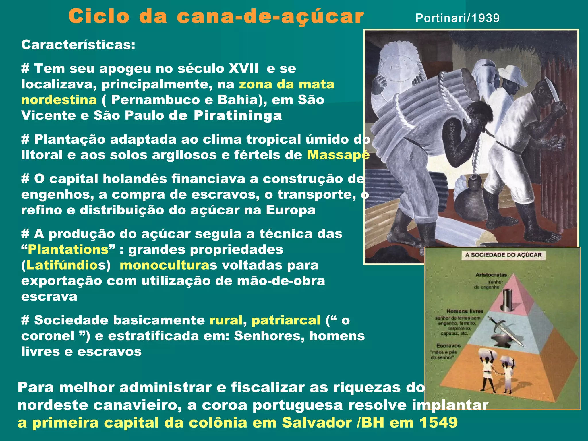 Ciclo da cana-de-açúcar
Características:
# Tem seu apogeu no século XVII e se
localizava, principalmente, na zona da mata
nordestina ( Pernambuco e Bahia), em São
Vicente e São Paulo de Piratininga
# Plantação adaptada ao clima tropical úmido do
litoral e aos solos argilosos e férteis de Massapé
# O capital holandês financiava a construção de
engenhos, a compra de escravos, o transporte, o
refino e distribuição do açúcar na Europa
# A produção do açúcar seguia a técnica das
“Plantations” : grandes propriedades
(Latifúndios) monoculturas voltadas para
exportação com utilização de mão-de-obra
escrava
# Sociedade basicamente rural, patriarcal (“ o
coronel ”) e estratificada em: Senhores, homens
livres e escravos
Portinari/1939
Para melhor administrar e fiscalizar as riquezas do
nordeste canavieiro, a coroa portuguesa resolve implantar
a primeira capital da colônia em Salvador /BH em 1549
