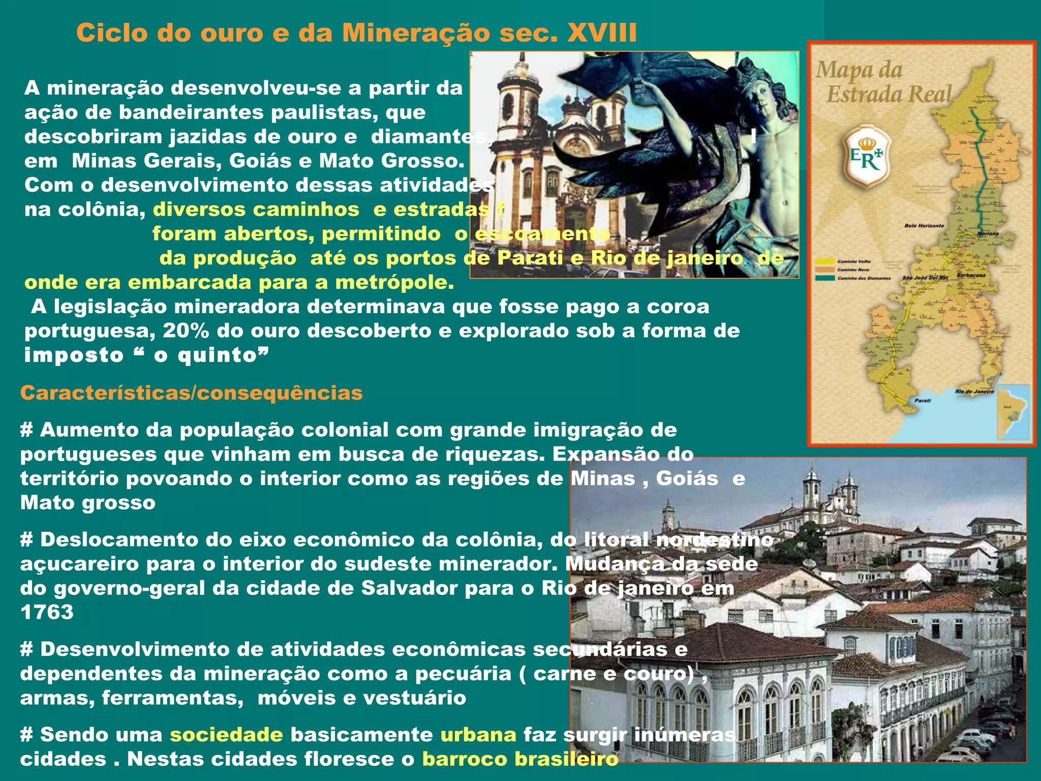Características/consequências
# Aumento da população colonial com grande imigração de
portugueses que vinham em busca de riquezas. Expansão do
território povoando o interior como as regiões de Minas , Goiás e
Mato grosso
# Deslocamento do eixo econômico da colônia, do litoral nordestino
açucareiro para o interior do sudeste minerador. Mudança da sede
do governo-geral da cidade de Salvador para o Rio de janeiro em
1763
# Desenvolvimento de atividades econômicas secundárias e
dependentes da mineração como a pecuária ( carne e couro) ,
armas, ferramentas, móveis e vestuário
# Sendo uma sociedade basicamente urbana faz surgir inúmeras
cidades . Nestas cidades floresce o barroco brasileiro
A mineração desenvolveu-se a partir da
ação de bandeirantes paulistas, que
descobriram jazidas de ouro e diamantes, l
em Minas Gerais, Goiás e Mato Grosso.
Com o desenvolvimento dessas atividades
na colônia, diversos caminhos e estradas f
foram abertos, permitindo o escoamento
da produção até os portos de Parati e Rio de janeiro de
onde era embarcada para a metrópole.
A legislação mineradora determinava que fosse pago a coroa
portuguesa, 20% do ouro descoberto e explorado sob a forma de
imposto “ o quinto”
Ciclo do ouro e da Mineração sec. XVIII