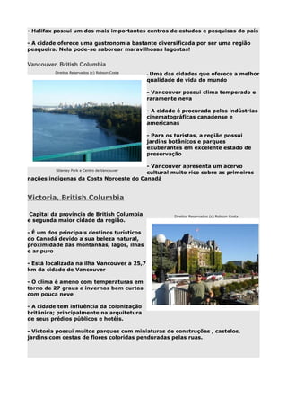 - Halifax possui um dos mais importantes centros de estudos e pesquisas do país
- A cidade oferece uma gastronomia bastante diversificada por ser uma região
pesqueira. Nela pode-se saborear maravilhosas lagostas!

Vancouver, British Columbia
Direitos Reservados (c) Robson Costa

Uma das cidades que oferece a melhor
qualidade de vida do mundo
-

- Vancouver possui clima temperado e
raramente neva
- A cidade é procurada pelas indústrias
cinematográficas canadense e
americanas
- Para os turistas, a região possui
jardins botânicos e parques
exuberantes em excelente estado de
preservação
- Vancouver apresenta um acervo
cultural muito rico sobre as primeiras
nações indígenas da Costa Noroeste do Canadá
Stlanley Park e Centro de Vancouver

Victoria, British Columbia
Capital da província de British Columbia
e segunda maior cidade da região.

Direitos Reservados (c) Robson Costa

- É um dos principais destinos turísticos
do Canadá devido a sua beleza natural,
proximidade das montanhas, lagos, ilhas
e ar puro
- Está localizada na ilha Vancouver a 25,7
km da cidade de Vancouver
- O clima é ameno com temperaturas em
torno de 27 graus e invernos bem curtos
com pouca neve
- A cidade tem influência da colonização
britânica; principalmente na arquitetura
de seus prédios públicos e hotéis.
- Victoria possui muitos parques com miniaturas de construções , castelos,
jardins com cestas de flores coloridas penduradas pelas ruas.

 