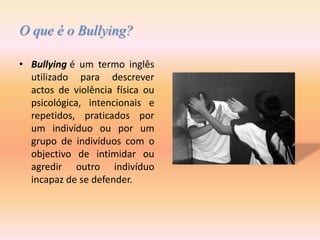 O que é o Bullying?Bullyingé um termo inglês utilizado para descrever actos de violência física ou psicológica, intencionais e repetidos, praticados por um indivíduo ou por um grupo de indivíduos com o objectivo de intimidar ou agredir outro indivíduo incapaz de se defender.