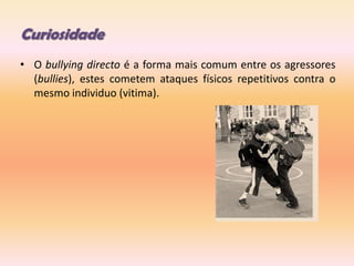 CuriosidadeO bullying directo é a forma mais comum entre os agressores (bullies), estes cometem ataques físicos repetitivos contra o mesmo individuo (vitima).