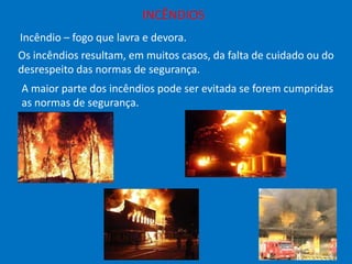 INCÊNDIOS
Incêndio – fogo que lavra e devora.
Os incêndios resultam, em muitos casos, da falta de cuidado ou do
desrespeito das normas de segurança.

A maior parte dos incêndios pode ser evitada se forem cumpridas
as normas de segurança.

 
