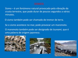 SISMOS
Sismo – é um fenómeno natural provocado pela vibração da
crusta terrestre, que pode durar de poucos segundos a vários
minutos.
O sismo também pode ser chamado de tremor de terra.
Se o sismo acontece no mar, pode provocar um maremoto.
O maremoto também pode ser designado de tsunami, que é
uma palavra de origem japonesa.

 