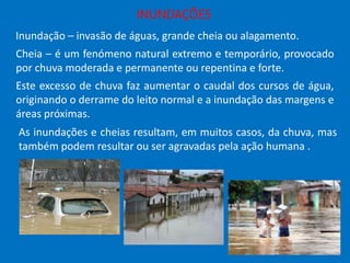 INUNDAÇÕES
Inundação – invasão de águas, grande cheia ou alagamento.
Cheia – é um fenómeno natural extremo e temporário, provocado
por chuva moderada e permanente ou repentina e forte.
Este excesso de chuva faz aumentar o caudal dos cursos de água,
originando o derrame do leito normal e a inundação das margens e
áreas próximas.
As inundações e cheias resultam, em muitos casos, da chuva, mas
também podem resultar ou ser agravadas pela ação humana .

 