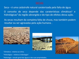 SECAS
Seca – é uma catástrofe natural caraterizada pela falta de água.
O conceito de seca depende das caraterísticas climáticas1 e
hidrológicas2 da região abrangida e do tipo de efeitos dessa ação.
As secas resultam da completa falta de chuva, mas também podem
resultar ou ser agravadas pela ação humana .

1Climático

- relativo ao clima.

2Hidrológico
3Hidrologia

- relativo à hidrologia3.

- estudo geral das águas e das suas propriedades.

 