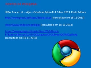 FONTES DE PESQUISA:
LIMA, Eva; et. al. – Alfa – Estudo do Meio 4/ 4.º Ano, 2013, Porto Editora
http://www.prociv.pt/Pages/default.aspx [consultado em 18-11-2013]
http://www.priberam.pt/dlpo/ [consultado em 18-11-2013]
https://www.google.pt/imghp?ie=UTF-8&hl=ptPT&tab=wi&ei=ynSLUvTVOIXUsgafwoDYCA&ved=0CAMQqi4oAg
[consultado em 19-11-2013]

 