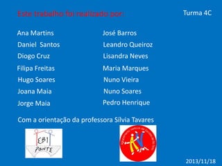 Este trabalho foi realizado por:
Ana Martins

José Barros

Daniel Santos

Leandro Queiroz

Diogo Cruz

Lisandra Neves

Filipa Freitas

Maria Marques

Hugo Soares

Nuno Vieira

Joana Maia

Nuno Soares

Jorge Maia

Turma 4C

Pedro Henrique

Com a orientação da professora Sílvia Tavares

2013/11/18

 