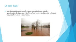 O que são?


Inundações são a consequência da acumulação de grandes
quantidades de água que não foi suficientemente absorvida pelo solo
e outras formas de escoamento.

 