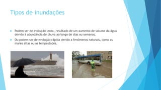Tipos de inundações


Podem ser de evolução lenta, resultado de um aumento de volume da água
devido à abundância de chuva ao longo de dias ou semanas.



Ou podem ser de evolução rápida devido a fenómenos naturais, como as
marés altas ou as tempestades.

 