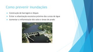 Como prevenir inundações


Construção de barragens e diques



Evitar a urbanização excessiva próxima dos cursos de água



Aumentar a reflorestação dos solos e áreas de prado

 