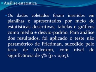  Análise estatística


   Os  dados coletados foram inseridos em
   planilhas e apresentados por meio de
   estatísticas descritivas, tabelas e gráficos
   como média ± desvio-padrão. Para análise
   dos resultados, foi aplicado o teste não
   paramétrico de Friedman, sucedido pelo
   teste de Wilcoxon, com nível de
   significância de 5% (p < 0,05).
 