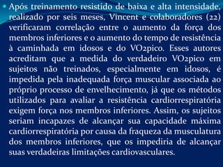  Após treinamento resistido de baixa e alta intensidade,
 realizado por seis meses, Vincent e colaboradores (22)
 verificaram correlação entre o aumento da força dos
 membros inferiores e o aumento do tempo de resistência
 à caminhada em idosos e do VO2pico. Esses autores
 acreditam que a medida do verdadeiro VO2pico em
 sujeitos não treinados, especialmente em idosos, é
 impedida pela inadequada força muscular associada ao
 próprio processo de envelhecimento, já que os métodos
 utilizados para avaliar a resistência cardiorrespiratória
 exigem força nos membros inferiores. Assim, os sujeitos
 seriam incapazes de alcançar sua capacidade máxima
 cardiorrespiratória por causa da fraqueza da musculatura
 dos membros inferiores, que os impediria de alcançar
 suas verdadeiras limitações cardiovasculares.
 