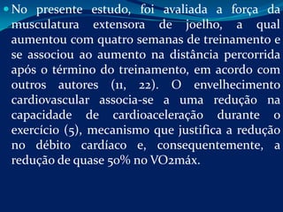  No presente estudo, foi avaliada a força da
 musculatura extensora de joelho, a qual
 aumentou com quatro semanas de treinamento e
 se associou ao aumento na distância percorrida
 após o término do treinamento, em acordo com
 outros autores (11, 22). O envelhecimento
 cardiovascular associa-se a uma redução na
 capacidade de cardioaceleração durante o
 exercício (5), mecanismo que justifica a redução
 no débito cardíaco e, consequentemente, a
 redução de quase 50% no VO2máx.
 