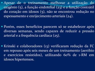  Apesar de o treinamento melhorar a utilização do
 oxigênio (5), a função endotelial (23) e a função contrátil
 do coração em idosos (5), não se encontrou redução no
 espessamento e enrijecimento arteriais (24).

 Porém, esses benefícios parecem só se estabelecer após
  diversas semanas, sendo capazes de reduzir a pressão
  arterial e a frequência cardíaca (25).

 Krinski e colaboradores (13) verificaram redução da FC
  em repouso após seis meses de um treinamento (aeróbio
  e exercícios resistidos), utilizando 60% de 1-RM em
  idosos hipertensos.
 