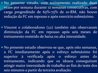  No presente estudo, com treinamento realizado duas
 vezes por semana durante 12 semanas consecutivas, com
 carga progredindo de 65%-75% de 10-RM, não houve
 redução da FC em repouso e após exercício submáximo.

 Vincent e colaboradores (22) também não observaram
  diminuição da FC em repouso após seis meses de
  treinamento resistido de baixa ou alta intensidade.

 No presente estudo observou-se que, após oito semanas,
  a FC imediatamente após o esforço submáximo foi
  superior à verificada após o esforço antes do
  treinamento, indicando que os idosos conseguiram
  atingir maior intensidade de trabalho ao fim do teste dos
  seis minutos a partir da terceira avaliação.
 