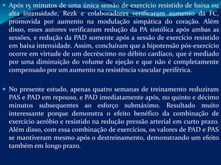  Após 15 minutos de uma única sessão de exercício resistido de baixa ou
  alta intensidade, Rezk e colaboradores verificaram aumento da FC,
  promovida por aumento na modulação simpática do coração. Além
  disso, esses autores verificaram redução da PA sistólica após ambas as
  sessões, e redução da PAD somente após a sessão de exercício resistido
  em baixa intensidade. Assim, concluíram que a hipotensão pós-exercício
  ocorre em virtude de um decréscimo no débito cardíaco, que é mediado
  por uma diminuição do volume de ejeção e que não é completamente
  compensado por um aumento na resistência vascular periférica.

 No presente estudo, apenas quatro semanas de treinamento reduziram
  PAS e PAD em repouso, e PAD imediatamente após, no quinto e décimo
  minutos subsequentes ao esforço submáximo. Resultado muito
  interessante porque demonstra o efeito benéfico da combinação de
  exercício aeróbio e resistido na redução pressão arterial em curto prazo.
  Além disso, com essa combinação de exercícios, os valores de PAD e PAS
  se mantiveram mesmo após o destreinamento, demonstrando um efeito
  também em longo prazo.
 