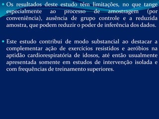  Os resultados deste estudo têm limitações, no que tange
 especialmente ao processo de amostragem (por
 conveniência), ausência de grupo controle e a reduzida
 amostra, que podem reduzir o poder de inferência dos dados.

 Este estudo contribui de modo substancial ao destacar a
 complementar ação de exercícios resistidos e aeróbios na
 aptidão cardiorespiratória de idosos, até então usualmente
 apresentada somente em estudos de intervenção isolada e
 com frequências de treinamento superiores.
 