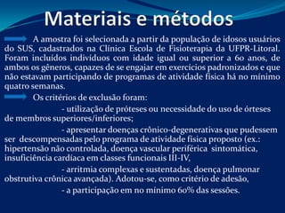 A amostra foi selecionada a partir da população de idosos usuários
do SUS, cadastrados na Clínica Escola de Fisioterapia da UFPR-Litoral.
Foram incluídos indivíduos com idade igual ou superior a 60 anos, de
ambos os gêneros, capazes de se engajar em exercícios padronizados e que
não estavam participando de programas de atividade física há no mínimo
quatro semanas.
        Os critérios de exclusão foram:
                - utilização de próteses ou necessidade do uso de órteses
de membros superiores/inferiores;
                - apresentar doenças crônico-degenerativas que pudessem
ser descompensadas pelo programa de atividade física proposto (ex.:
hipertensão não controlada, doença vascular periférica sintomática,
insuficiência cardíaca em classes funcionais III-IV,
                - arritmia complexas e sustentadas, doença pulmonar
obstrutiva crônica avançada). Adotou-se, como critério de adesão,
                - a participação em no mínimo 60% das sessões.
 