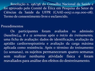 Resolução n. 196/96 do Conselho Nacional de Saúde e
 foi aprovado pelo Comitê de Ética em Pesquisa do Setor de
 Ciências da Saúde da UFPR (CAAE-0057.0.091.000-08).
 Termo de consentimento livre e esclarecido.

Procedimentos
       Os participantes foram avaliados na admissão
  (baseline),4, 8 e 12 semanas após o início do treinamento,
  uma ficha de avaliação: dados de identificação, avaliação da
  aptidão cardiorrespiratória e avaliação da carga máxima
  aplicada como resistência. Após o término do treinamento
  (12 semanas), os sujeitos permaneceram quatro semanas
 sem realizar nenhuma atividade física e foram
 reavaliados para análise dos efeitos do destreinamento.
 
