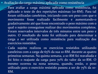  Avaliação da carga máxima aplicada como resistência
    Para avaliar a carga máxima aplicada como resistência, foi
     aplicado o teste de dez repetições máximas (10-RM). Para tal
     foram utilizadas caneleiras, iniciando com um peso com que o
     movimento fosse realizado facilmente e aumentando-o
     gradativamente até que fosse encontrado o peso máximo com o
     qual o sujeito conseguisse realizar dez movimentos completos.
     Foram reservados intervalos de três minutos entre um peso e
     outro. O resultado do teste foi utilizado para determinar a
     carga a ser utilizada como resistência para realização dos
     exercícios resistidos.
    Cada sujeito realizou os exercícios resistidos utilizando
     caneleiras com a carga de 65% da sua 10-RM, durante as quatro
     primeiras semanas. Na quinta semana, a 10-RM foi reavaliada e
     foi feito o reajuste da carga para 70% do valor da 10-RM. O
     mesmo ocorreu na nona semana, quando, então, o peso
     utilizado para o exercício resistido passou a ser de 75% da 10-
     RM.
 