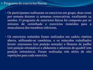  Programa de exercícios físicos

   Os participantes realizaram os exercícios em grupo, duas vezes
    por semana durante 12 semanas consecutivas, totalizando 24
    sessões. O programa de exercícios físicos foi composto por 20
    minutos de caminhada e exercícios resistidos para a
    musculatura dos membros inferiores.

   Os exercícios resistidos foram realizados em cadeia cinética
    aberta, utilizando-se caneleiras, e os músculos trabalhados
    foram: extensores (em posição sentada) e flexores de joelho
    (em posição ortostática) e abdutores e adutores de quadril (em
    posição ortostática). Foram realizadas três séries de oito
    repetições para cada exercício.
 