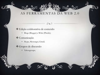 A S F E R R A M E N TA S DA W E B 2 . 0



 Edição colaborativa de conteúdo
    • Blogs (Blogger) e Wikis (Pbwiki);

 Comunicação
    • Skype, Messenger, Gmail;

 Grupos de discussão
    • Yahoogroups;
 