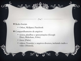  Redes Sociais
    • Orkut, MySpace; Facebook
 Compartilhamento de arquivos
    • textos, planilhas e apresentações (Google
      Docs, Slideshare, Zoho)
    • fotos (Flickr)
    • vídeos (Youtube) e arquivos diversos, incluindo áudio e
      vídeo (4shared);
 