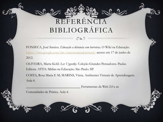 REFERÊNCIA
                 BIBLIOGRÁFICA

FONSECA, José Saraiva. Educação a distancia sem barreiras. O Wiki na Educação.
https://sites.google.com/site/cursoavancadoemead/ acesso em 17 de junho de
2012.
OLIVEIRA, Marta Kohl. Lev Vygostky. Coleção Grandes Pensadores. Paulus
Editora. ATTA: Mídias na Educação. São Paulo. SP.
COSTA, Rosa Maria E M; MARINS, Vânia. Ambientes Virtuais de Aprendizagem.
Aula 4.
________________________________ Ferramentas da Web 2.0 e as
Comunidades de Prática. Aula 4.
 