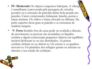 • IV- Moderado Os objetos suspensos baloiçam. A vibração
é semelhante à provocada pela passagem de veículos
pesados ou à sensação de pancada duma bola pesada nas
paredes. Carros estacionados balançam. Janelas, portas e
loiças tremem. Os vidros e loiças chocam ou tilintam. Na
parte superior deste grau as paredes e as estruturas de
madeira rangem.

• V- Forte Sentido fora de casa; pode ser avaliada a direção

do movimento; as pessoas são acordadas; os líquidos
oscilam e alguns extravasam; pequenos objetos em equilíbrio
instável deslocam-se ou são derrubados. As portas
oscilam, fecham-se ou abrem-se. Os estores e os quadros
movem-se. Os pêndulos dos relógios param ou iniciam ou
alteram o seu estado de oscilação.

 