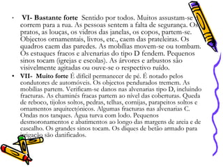 •

VI- Bastante forte Sentido por todos. Muitos assustam-se e
correm para a rua. As pessoas sentem a falta de segurança. Os
pratos, as louças, os vidros das janelas, os copos, partem-se.
Objectos ornamentais, livros, etc., caem das prateleiras. Os
quadros caem das paredes. As mobílias movem-se ou tombam.
Os estuques fracos e alvenarias do tipo D fendem. Pequenos
sinos tocam (igrejas e escolas). As árvores e arbustos são
visivelmente agitadas ou ouve-se o respectivo ruído.

• VII- Muito forte É difícil permanecer de pé. É notado pelos
condutores de automóveis. Os objectos pendurados tremem. As
mobílias partem. Verificam-se danos nas alvenarias tipo D, incluindo
fracturas. As chaminés fracas partem ao nível das coberturas. Queda
de reboco, tijolos soltos, pedras, telhas, cornijas, parapeitos soltos e
ornamentos arquitectónicos. Algumas fracturas nas alvenarias C.
Ondas nos tanques. Água turva com lodo. Pequenos
desmoronamentos e abatimentos ao longo das margens de areia e de
cascalho. Os grandes sinos tocam. Os diques de betão armado para
irrigação são danificados.

 