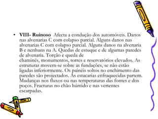 • VIII- Ruinoso Afecta a condução dos automóveis. Danos
nas alvenarias C com colapso parcial. Alguns danos nas
alvenarias C com colapso parcial. Alguns danos na alvenaria
B e nenhuns na A. Quedas de estuque e de algumas paredes
de alvenaria. Torção e queda de
chaminés, monumentos, torres e reservatórios elevados. As
estruturas movem-se sobre as fundações, se não estão
ligadas inferiormente. Os painéis soltos no enchimento das
paredes são projectados. As estacarias enfraquecidas partem.
Mudanças nos fluxos ou nas temperaturas das fontes e dos
poços. Fracturas no chão húmido e nas vertentes
escarpadas.

 