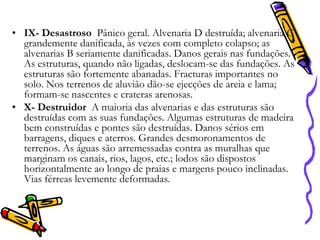 • IX- Desastroso Pânico geral. Alvenaria D destruída; alvenaria C
grandemente danificada, às vezes com completo colapso; as
alvenarias B seriamente danificadas. Danos gerais nas fundações.
As estruturas, quando não ligadas, deslocam-se das fundações. As
estruturas são fortemente abanadas. Fracturas importantes no
solo. Nos terrenos de aluvião dão-se ejecções de areia e lama;
formam-se nascentes e crateras arenosas.
• X- Destruidor A maioria das alvenarias e das estruturas são
destruídas com as suas fundações. Algumas estruturas de madeira
bem construídas e pontes são destruídas. Danos sérios em
barragens, diques e aterros. Grandes desmoronamentos de
terrenos. As águas são arremessadas contra as muralhas que
marginam os canais, rios, lagos, etc.; lodos são dispostos
horizontalmente ao longo de praias e margens pouco inclinadas.
Vias férreas levemente deformadas.

 
