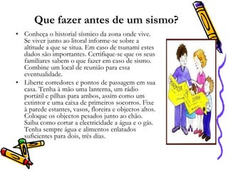 Que fazer antes de um sismo?
• Conheça o historial sísmico da zona onde vive.
Se viver junto ao litoral informe-se sobre a
altitude a que se situa. Em caso de tsunami estes
dados são importantes. Certifique-se que os seus
familiares sabem o que fazer em caso de sismo.
Combine um local de reunião para essa
eventualidade.
• Liberte corredores e pontos de passagem em sua
casa. Tenha à mão uma lanterna, um rádio
portátil e pilhas para ambos, assim como um
extintor e uma caixa de primeiros socorros. Fixe
à parede estantes, vasos, floreira e objectos altos.
Coloque os objectos pesados junto ao chão.
Saiba como cortar a electricidade a água e o gás.
Tenha sempre água e alimentos enlatados
suficientes para dois, três dias.

 