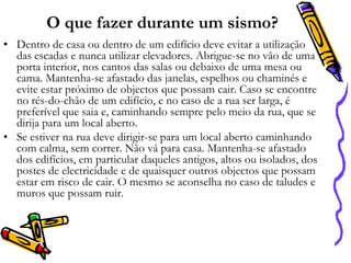 O que fazer durante um sismo?
• Dentro de casa ou dentro de um edifício deve evitar a utilização
das escadas e nunca utilizar elevadores. Abrigue-se no vão de uma
porta interior, nos cantos das salas ou debaixo de uma mesa ou
cama. Mantenha-se afastado das janelas, espelhos ou chaminés e
evite estar próximo de objectos que possam cair. Caso se encontre
no rés-do-chão de um edifício, e no caso de a rua ser larga, é
preferível que saia e, caminhando sempre pelo meio da rua, que se
dirija para um local aberto.
• Se estiver na rua deve dirigir-se para um local aberto caminhando
com calma, sem correr. Não vá para casa. Mantenha-se afastado
dos edifícios, em particular daqueles antigos, altos ou isolados, dos
postes de electricidade e de quaisquer outros objectos que possam
estar em risco de cair. O mesmo se aconselha no caso de taludes e
muros que possam ruir.

 