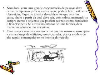 • Num local com uma grande concentração de pessoas deve
evitar precipitar-se para as saídas já que podem ficar facilmente
obstruídas. Fique no interior do edifício até que o sismo
cesse, altura a partir da qual deve sair, com calma, mantendo-se
sempre atento a objectos que possam cair tais como candeeiros
e fios eléctricos. Se estiver no interior de uma fábrica, deve
manter-se afastado das máquinas.
• Caso esteja a conduzir no momento em que ocorre o sismo pare
a viatura longe de edifícios, muros, taludes, postos e cabos de
alta tensão e mantenha-se no interior do veículo.

 