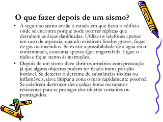 O que fazer depois de um sismo?
• A seguir ao sismo avalie o estado em que ficou o edifício
onde se encontra porque pode ocorrer réplicas que
derrubem as áreas danificadas. Utilize os telefones apenas
em caso de urgência, quando existirem feridos graves, fugas
de gás ou incêndios. Se existir a possibilidade de a água estar
contaminada, consuma apenas água engarrafada. Ligue o
rádio e fique atento às instruções.
• Depois de um sismo deve abrir os armários com precaução
já que alguns objectos podem ter ficado numa posição
instável. Se detectar o derrame de substâncias tóxicas ou
inflamáveis, deve limpar a zona o mais rapidamente possível.
Se existirem destroços deve calçar botas ou sapatos
resistentes para se proteger dos objetos cortantes ou
pontiagudos.

 