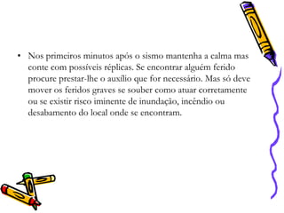• Nos primeiros minutos após o sismo mantenha a calma mas
conte com possíveis réplicas. Se encontrar alguém ferido
procure prestar-lhe o auxílio que for necessário. Mas só deve
mover os feridos graves se souber como atuar corretamente
ou se existir risco iminente de inundação, incêndio ou
desabamento do local onde se encontram.

 