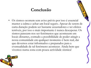 Conclusão
• Os sismos ocorrem sem aviso prévio por isso é essencial
manter a calma e achar um local seguro. Apesar de serem de
curta duração podem ser bastante assustadores e ter efeitos
terríveis, por isso o mais importante é nunca desesperar. Os
sismos parecem-nos ser fenómenos que acontecem em
locais distantes, contudo a possibilidade de poder atingir a
nossa comunidade em qualquer momento é bem real, dai
que devemos estar informados e preparados para a
eventualidade de tal fenómeno acontecer. Ainda bem que
vivemos numa zona com pouca actividade sísmica!

 