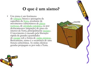 O que é um sismo?
• Um sismo é um fenómeno
de vibração brusca e passageira da
superfície da Terra, resultante de
movimentos subterrâneos de placas
rochosas, de atividade vulcânica, ou por
deslocamentos (migração) de gases no
interior da Terra, principalmente metano.
O movimento é causado pela liberação
rápida de grandes quantidades
de energia sob a forma de ondas sísmicas.
Basicamente, sismo é a ocorrência de uma
fratura subterrânea. As ondas elásticas
geradas propagam-se por toda a Terra.

 