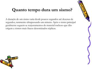 Quanto tempo dura um sismo?
A duração de um sismo varia desde poucos segundos até dezenas de
segundos, raramente ultrapassando um minuto. Após o sismo principal
geralmente seguem-se reajustamentos do material rochoso que dão
origem a sismos mais fracos denominados réplicas.

 